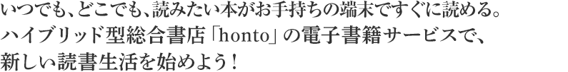 いつでも、どこでも、読みたい本がお手持ちの端末ですぐに読める。ハイブリッド型総合書店「honto」の電子書籍サービスで、新しい読書生活を始めよう！