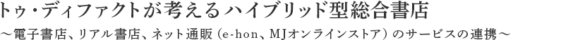 トゥ・ディファクトが考えるハイブリッド型総合書店。～電子書店、オンライン書店、リアル書店のサービスの連携～